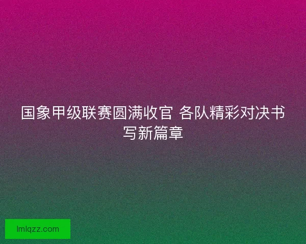 国象甲级联赛圆满收官 各队精彩对决书写新篇章