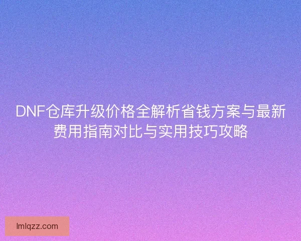 DNF仓库升级价格全解析省钱方案与最新费用指南对比与实用技巧攻略