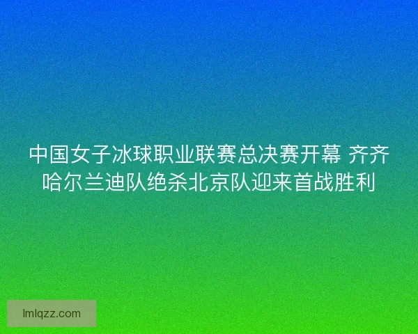 中国女子冰球职业联赛总决赛开幕 齐齐哈尔兰迪队绝杀北京队迎来首战胜利