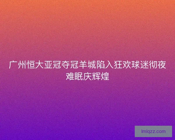 广州恒大亚冠夺冠羊城陷入狂欢球迷彻夜难眠庆辉煌