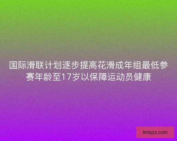 国际滑联计划逐步提高花滑成年组最低参赛年龄至17岁以保障运动员健康